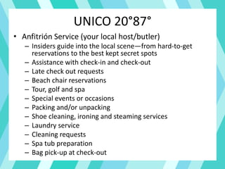 UNICO 20°87°
• Anfitrión Service (your local host/butler)
– Insiders guide into the local scene—from hard-to-get
reservations to the best kept secret spots
– Assistance with check-in and check-out
– Late check out requests
– Beach chair reservations
– Tour, golf and spa
– Special events or occasions
– Packing and/or unpacking
– Shoe cleaning, ironing and steaming services
– Laundry service
– Cleaning requests
– Spa tub preparation
– Bag pick-up at check-out
 