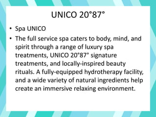 UNICO 20°87°
• Spa UNICO
• The full service spa caters to body, mind, and
spirit through a range of luxury spa
treatments, UNICO 20°87° signature
treatments, and locally-inspired beauty
rituals. A fully-equipped hydrotherapy facility,
and a wide variety of natural ingredients help
create an immersive relaxing environment.
 