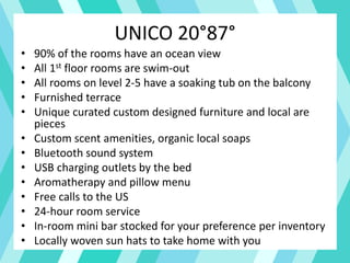 UNICO 20°87°
• 90% of the rooms have an ocean view
• All 1st floor rooms are swim-out
• All rooms on level 2-5 have a soaking tub on the balcony
• Furnished terrace
• Unique curated custom designed furniture and local are
pieces
• Custom scent amenities, organic local soaps
• Bluetooth sound system
• USB charging outlets by the bed
• Aromatherapy and pillow menu
• Free calls to the US
• 24-hour room service
• In-room mini bar stocked for your preference per inventory
• Locally woven sun hats to take home with you
 