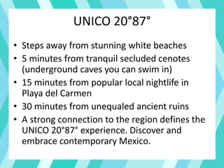 UNICO 20°87°
• Steps away from stunning white beaches
• 5 minutes from tranquil secluded cenotes
(underground caves you can swim in)
• 15 minutes from popular local nightlife in
Playa del Carmen
• 30 minutes from unequaled ancient ruins
• A strong connection to the region defines the
UNICO 20°87° experience. Discover and
embrace contemporary Mexico.
 