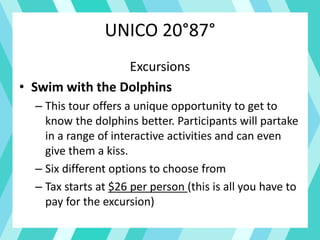 UNICO 20°87°
Excursions
• Swim with the Dolphins
– This tour offers a unique opportunity to get to
know the dolphins better. Participants will partake
in a range of interactive activities and can even
give them a kiss.
– Six different options to choose from
– Tax starts at $26 per person (this is all you have to
pay for the excursion)
 