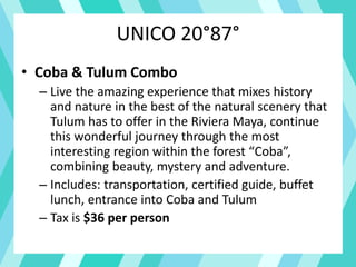 UNICO 20°87°
• Coba & Tulum Combo
– Live the amazing experience that mixes history
and nature in the best of the natural scenery that
Tulum has to offer in the Riviera Maya, continue
this wonderful journey through the most
interesting region within the forest “Coba”,
combining beauty, mystery and adventure.
– Includes: transportation, certified guide, buffet
lunch, entrance into Coba and Tulum
– Tax is $36 per person
 