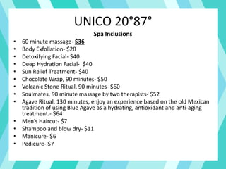 UNICO 20°87°
Spa Inclusions
• 60 minute massage- $36
• Body Exfoliation- $28
• Detoxifying Facial- $40
• Deep Hydration Facial- $40
• Sun Relief Treatment- $40
• Chocolate Wrap, 90 minutes- $50
• Volcanic Stone Ritual, 90 minutes- $60
• Soulmates, 90 minute massage by two therapists- $52
• Agave Ritual, 130 minutes, enjoy an experience based on the old Mexican
tradition of using Blue Agave as a hydrating, antioxidant and anti-aging
treatment.- $64
• Men’s Haircut- $7
• Shampoo and blow dry- $11
• Manicure- $6
• Pedicure- $7
 