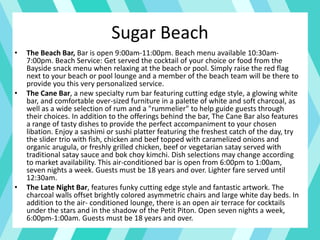 Sugar Beach
• The Beach Bar, Bar is open 9:00am-11:00pm. Beach menu available 10:30am-
7:00pm. Beach Service: Get served the cocktail of your choice or food from the
Bayside snack menu when relaxing at the beach or pool. Simply raise the red flag
next to your beach or pool lounge and a member of the beach team will be there to
provide you this very personalized service.
• The Cane Bar, a new specialty rum bar featuring cutting edge style, a glowing white
bar, and comfortable over-sized furniture in a palette of white and soft charcoal, as
well as a wide selection of rum and a "rummelier" to help guide guests through
their choices. In addition to the offerings behind the bar, The Cane Bar also features
a range of tasty dishes to provide the perfect accompaniment to your chosen
libation. Enjoy a sashimi or sushi platter featuring the freshest catch of the day, try
the slider trio with fish, chicken and beef topped with caramelized onions and
organic arugula, or freshly grilled chicken, beef or vegetarian satay served with
traditional satay sauce and bok choy kimchi. Dish selections may change according
to market availability. This air-conditioned bar is open from 6:00pm to 1:00am,
seven nights a week. Guests must be 18 years and over. Lighter fare served until
12:30am.
• The Late Night Bar, features funky cutting edge style and fantastic artwork. The
charcoal walls offset brightly colored asymmetric chairs and large white day beds. In
addition to the air- conditioned lounge, there is an open air terrace for cocktails
under the stars and in the shadow of the Petit Piton. Open seven nights a week,
6:00pm-1:00am. Guests must be 18 years and over.
 