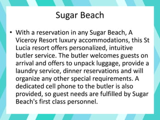 Sugar Beach
• With a reservation in any Sugar Beach, A
Viceroy Resort luxury accommodations, this St
Lucia resort offers personalized, intuitive
butler service. The butler welcomes guests on
arrival and offers to unpack luggage, provide a
laundry service, dinner reservations and will
organize any other special requirements. A
dedicated cell phone to the butler is also
provided, so guest needs are fulfilled by Sugar
Beach's first class personnel.
 