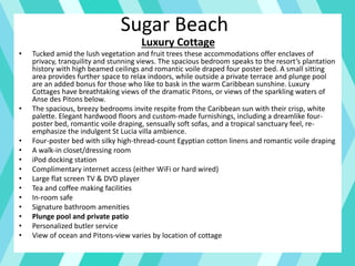Sugar Beach
Luxury Cottage
• Tucked amid the lush vegetation and fruit trees these accommodations offer enclaves of
privacy, tranquility and stunning views. The spacious bedroom speaks to the resort’s plantation
history with high beamed ceilings and romantic voile draped four poster bed. A small sitting
area provides further space to relax indoors, while outside a private terrace and plunge pool
are an added bonus for those who like to bask in the warm Caribbean sunshine. Luxury
Cottages have breathtaking views of the dramatic Pitons, or views of the sparkling waters of
Anse des Pitons below.
• The spacious, breezy bedrooms invite respite from the Caribbean sun with their crisp, white
palette. Elegant hardwood floors and custom-made furnishings, including a dreamlike four-
poster bed, romantic voile draping, sensually soft sofas, and a tropical sanctuary feel, re-
emphasize the indulgent St Lucia villa ambience.
• Four-poster bed with silky high-thread-count Egyptian cotton linens and romantic voile draping
• A walk-in closet/dressing room
• iPod docking station
• Complimentary internet access (either WiFi or hard wired)
• Large flat screen TV & DVD player
• Tea and coffee making facilities
• In-room safe
• Signature bathroom amenities
• Plunge pool and private patio
• Personalized butler service
• View of ocean and Pitons-view varies by location of cottage
 