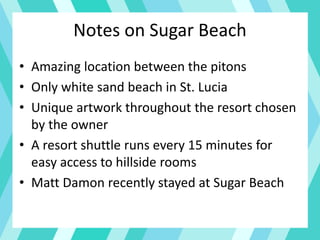 Notes on Sugar Beach
• Amazing location between the pitons
• Only white sand beach in St. Lucia
• Unique artwork throughout the resort chosen
by the owner
• A resort shuttle runs every 15 minutes for
easy access to hillside rooms
• Matt Damon recently stayed at Sugar Beach
 