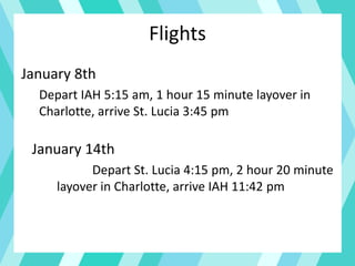 Flights
January 8th
Depart IAH 5:15 am, 1 hour 15 minute layover in
Charlotte, arrive St. Lucia 3:45 pm
January 14th
Depart St. Lucia 4:15 pm, 2 hour 20 minute
layover in Charlotte, arrive IAH 11:42 pm
 
