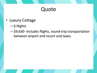 Quote
• Luxury Cottage
– 6 Nights
– $9,630- includes flights, round-trip transportation
between airport and resort and taxes.
 