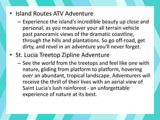 • Island Routes ATV Adventure
– Experience the island's incredible beauty up close and
personal, as you maneuver your all terrain vehicle
past panoramic views of the dramatic coastline,
through the hills and plantations. So go off-road, get
dirty, and revel in an adventure you'll never forget.
• St. Lucia Treetop Zipline Adventure
– See the world from the treetops and feel like one with
nature, gliding from platform to platform, hovering
over an abundant, tropical landscape. Adventurers will
receive the thrill of their lives with an aerial view of
Saint Lucia's lush rainforest - an unforgettable
experience of nature at its best.
 