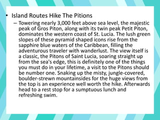 • Island Routes Hike The Pitions
– Towering nearly 3,000 feet above sea level, the majestic
peak of Gros Piton, along with its twin peak Petit Piton,
dominates the western coast of St. Lucia. The lush green
slopes of these pyramid shaped icons rise from the
sapphire blue waters of the Caribbean, filling the
adventurous traveler with wanderlust. The view itself is
a classic, the Pitons of Saint Lucia, soaring straight up
from the sea's edge, this is definitely one of the things
you must do in your lifetime, a visit to the Pitons should
be number one. Snaking up the misty, jungle-covered,
boulder-strewn mountainsides for the huge views from
the top is an experience well worth the hike. Afterwards
head to a rest stop for a sumptuous lunch and
refreshing swim.
 