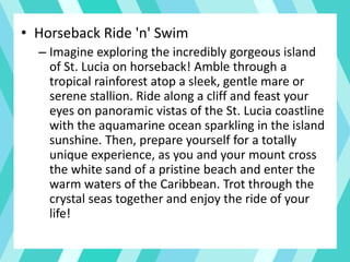 • Horseback Ride 'n' Swim
– Imagine exploring the incredibly gorgeous island
of St. Lucia on horseback! Amble through a
tropical rainforest atop a sleek, gentle mare or
serene stallion. Ride along a cliff and feast your
eyes on panoramic vistas of the St. Lucia coastline
with the aquamarine ocean sparkling in the island
sunshine. Then, prepare yourself for a totally
unique experience, as you and your mount cross
the white sand of a pristine beach and enter the
warm waters of the Caribbean. Trot through the
crystal seas together and enjoy the ride of your
life!
 