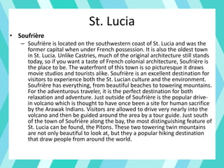 St. Lucia
• Soufrière
– Soufrière is located on the southwestern coast of St. Lucia and was the
former capital when under French possession. It is also the oldest town
in St. Lucia. Unlike Castries, much of the original architecture still stands
today, so if you want a taste of French colonial architecture, Soufrière is
the place to be. The waterfront of this town is so picturesque it draws
movie studios and tourists alike. Soufrière is an excellent destination for
visitors to experience both the St. Lucian culture and the environment.
Soufrière has everything, from beautiful beaches to towering mountains.
For the adventurous traveler, it is the perfect destination for both
relaxation and adventure. Just outside of Soufrière is the popular drive-
in volcano which is thought to have once been a site for human sacrifice
by the Arawak Indians. Visitors are allowed to drive very nearly into the
volcano and then be guided around the area by a tour guide. Just south
of the town of Soufrière along the bay, the most distinguishing feature of
St. Lucia can be found, the Pitons. These two towering twin mountains
are not only beautiful to look at, but they a popular hiking destination
that draw people from around the world.
 