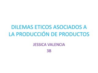 DILEMAS ETICOS ASOCIADOS A
LA PRODUCCIÓN DE PRODUCTOS
        JESSICA VALENCIA
               3B
 