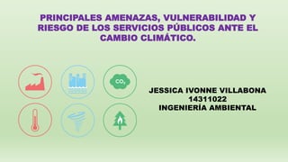 PRINCIPALES AMENAZAS, VULNERABILIDAD Y
RIESGO DE LOS SERVICIOS PÚBLICOS ANTE EL
CAMBIO CLIMÁTICO.
JESSICA IVONNE VILLABONA
14311022
INGENIERÍA AMBIENTAL
 