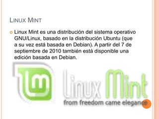 LINUX MINT
Linux Mint es una distribución del sistema operativo
GNU/Linux, basado en la distribución Ubuntu (que
a su vez está basada en Debian). A partir del 7 de
septiembre de 2010 también está disponible una
edición basada en Debian.