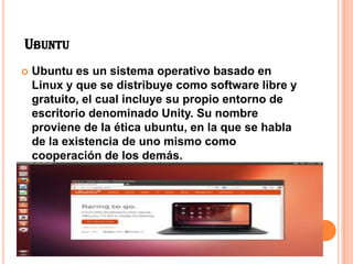 UBUNTU
Ubuntu es un sistema operativo basado en
Linux y que se distribuye como software libre y
gratuito, el cual incluye su propio entorno de
escritorio denominado Unity. Su nombre
proviene de la ética ubuntu, en la que se habla
de la existencia de uno mismo como
cooperación de los demás.