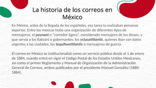 La historia de los correos en
México
En México, antes de la llegada de los españoles, esa tarea la realizaban personas
expertas. Entre los mexicas hubo una organización de diferentes tipos de
mensajeros: el paynani o “corredor ligero”, considerado mensajero de los dioses, y
que servía a los tlatoani o gobernantes; los yciucatitlantis, quienes iban con datos
urgentes a las ciudades; los tequihuatitlantis o mensajeros de guerra.
El correo en México se institucionalizó como un servicio público desde el 1 de enero
de 1884, cuando entró en vigor el Código Postal de los Estados Unidos Mexicanos,
así como el primer Reglamento y Manual de Organización de la Administración
General de Correos, ambos publicados por el presidente Manuel González (1880-
1884).
 