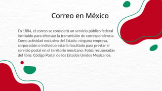 En 1884, el correo se consideró un servicio público federal
instituido para efectuar la transmisión de correspondencia.
Como actividad exclusiva del Estado, ninguna empresa,
corporación o individuo estaría facultado para prestar el
servicio postal en el territorio mexicano. Fotos recuperadas
del libro: Código Postal de los Estados Unidos Mexicanos.
Correo en México
 