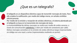 ¿Que es un telegrafo?
El telégrafo es un dispositivo eléctrico capaz de transmitir mensajes de texto. Para
ello emplea la codificación, por medio del código morse, en señales emitidas
eléctricamente.
Por medio de la emisión y recepción de señales eléctricas, el sistema planteado por
el telégrafo se basa en la transmisión de mensajes de texto.
La transmisibilidad de dichos mensajes se realiza por medio de ondas sonoras, a
través de comunicación radiofónica, o bien por medio de conexiones por cable.
Dichos mensajes consistían en la emisión de ondas eléctricas largas (representadas
en código con una raya) y cortas (representadas mediante un punto).
 