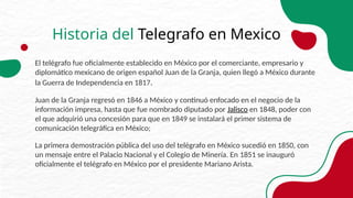 Historia del Telegrafo en Mexico
El telégrafo fue oficialmente establecido en México por el comerciante, empresario y
diplomático mexicano de origen español Juan de la Granja, quien llegó a México durante
la Guerra de Independencia en 1817.
Juan de la Granja regresó en 1846 a México y continuó enfocado en el negocio de la
información impresa, hasta que fue nombrado diputado por Jalisco en 1848, poder con
el que adquirió una concesión para que en 1849 se instalará el primer sistema de
comunicación telegráfica en México;
La primera demostración pública del uso del telégrafo en México sucedió en 1850, con
un mensaje entre el Palacio Nacional y el Colegio de Minería. En 1851 se inauguró
oficialmente el telégrafo en México por el presidente Mariano Arista.
 