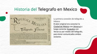 Historia del Telegrafo en Mexico
La primera conexión de telégrafo a
México
El plan original era conectar la
Ciudad de México con Veracruz y
luego conectar Acapulco con
Veracruz por medio del telégrafo,
para tener comunicados ambos
océanos.
 