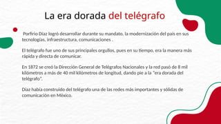 La era dorada del telégrafo
Porfirio Díaz logró desarrollar durante su mandato, la modernización del país en sus
tecnologías, infraestructura, comunicaciones .
El telégrafo fue uno de sus principales orgullos, pues en su tiempo, era la manera más
rápida y directa de comunicar.
En 1872 se creó la Dirección General de Telégrafos Nacionales y la red pasó de 8 mil
kilómetros a más de 40 mil kilómetros de longitud, dando pie a la “era dorada del
telégrafo”.
Díaz había construido del telégrafo una de las redes más importantes y sólidas de
comunicación en México.
 