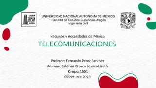 Recursos y necesidades de México
TELECOMUNICACIONES
Profesor: Fernando Perez Sanchez
Alumno: Zaldivar Orozco Jessica Lizeth
Grupo: 1551
09 octubre 2023
UNIVERSIDAD NACIONAL AUTONOMA DE MEXICO
Facultad de Estudios Superiores Aragón
Ingeniería civil
 