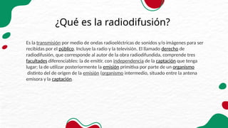 ¿Qué es la radiodifusión?
Es la transmisión por medio de ondas radioeléctricas de sonidos y/o imágenes para ser
recibidas por el público. Incluye la radio y la televisión. El llamado derecho de
radiodifusión, que corresponde al autor de la obra radiodifundida, comprende tres
facultades diferenciables: la de emitir, con independencia de la captación que tenga
lugar; la de utilizar posteriormente la emisión primitiva por parte de un organismo
distinto del de origen de la emisión (organismo intermedio, situado entre la antena
emisora y la captación.
 