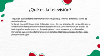 ¿Qué es la televisión?
Televisión es un sistema de transmisión de imágenes y sonido a distancia a través de
ondas hercianas.
Se buscó transmitir imágenes a distancia a través de este aparato esto fue posible con la
combinación de tres descubrimientos: fotoelectricidad, procedimientos de análisis de
las fotografías trasformadas en líneas de puntos claros u oscuros, y por las ondas
Hertzianas que permiten la transmisión de señales eléctricas correspondientes a cada
punto de la imagen.
 