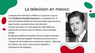 La television en mexico
La llegada de la televisión a México se da gracias a que en
1939 Guillermo González Camarena, un estudiante de 17
años del Instituto Politécnico Nacional realiza experimentos y
logra inventar su propio sistema de televisión.
Un año más tarde, un 19 de Agosto de 1940 obtiene la
patente de su invento tanto en México como en Estados
Unidos.
El ingeniero Guillermo González Camarena logró el invento
que tanto había perseguido. Presentó por primera vez su
“sistema de tricromático de secuencia de campos”, utilizando
los colores: rojo, azul y verde, para la captación y
reproducción de imágenes.
 
