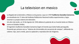 La television en mexico
La llegada de la televisión a México se da gracias a que en 1939 Guillermo González Camarena,
un estudiante de 17 años del Instituto Politécnico Nacional realiza experimentos y logra
inventar su propio sistema de televisión.
Un año más tarde, un 19 de Agosto de 1940 obtiene la patente de su invento tanto en México
como en Estados Unidos.
El ingeniero Guillermo González Camarena logró el invento que tanto había perseguido.
Presentó por primera vez su “sistema de tricromático de secuencia de campos”, utilizando los
colores: rojo, azul y verde, para la captación y reproducción de imágenes.
 
