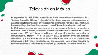 Televisión en México
En septiembre de 1948, inician transmisiones diarias desde el Palacio de Minería de la
"Primera Exposición Objetiva Presidencial". Miles de personas son testigos gracias a los
aparatos receptores instalados en varios centros comerciales. Por todos estos hechos, se
le conoce al ingeniero González Camarena como el "Padre de la televisión mexicana"
En 1968 cuando nuestro país incursiona en la era de las comunicaciones vía satélite, al
transmitir a todo el mundo, los diversos eventos de la XIX Olimpiada México 68. 17 años
después, en 1985, se colocan en órbita los primeros dos satélites nacionales de
comunicaciones, Morelos I y II. En 1992 y 1993, se colocan otros dos satélites,
Solidaridad I y II, con ellos, se utilizan las tecnologías más avanzadas en transmisiones
radiofónicas y televisivas, principalmente, con capacidad para ofrecer servicios de
telecomunicaciones a todo el territorio nacional y a 23 país del continente americano.
 