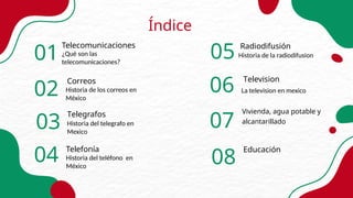 01
Telecomunicaciones
¿Qué son las
telecomunicaciones?
Índice
Telegrafos
Historia del telegrafo en
Mexico
Correos
Historia de los correos en
México
Television
La television en mexico
Historia de la radiodifusion
Historia del teléfono en
México
Telefonía
Radiodifusión
02
03
04
05
06
07
Vivienda, agua potable y
alcantarillado
Educación
08
 