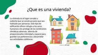 ¿Que es una vivienda?
La vivienda es el lugar cerrado y
cubierto que se construye para que sea
habitado por personas. Este tipo de
edificación ofrece refugio a los seres
humanos y les protege de las condiciones
climáticas adversas, además de
proporcionarles intimidad y espacio para
guardar sus pertenencias y desarrollar
sus actividades cotidianas.
 