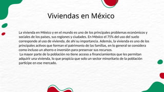 Viviendas en México
La vivienda en México y en el mundo es uno de los principales problemas económicos y
sociales de los países, sus regiones y ciudades. En México el 75% del uso del suelo
corresponde al uso de vivienda, de ahí su importancia. Además, la vivienda es uno de los
principales activos que forman el patrimonio de las familias, en lo general se considera
como incluso un ahorro e inversión para preservar sus recursos.
La mayor parte de la población no tiene acceso a financiamientos que les permitan
adquirir una vivienda, lo que propicia que solo un sector minoritario de la población
participe en ese mercado.
 