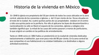 Historia de la vivienda en México
En 1848 la iglesia era propietaria del 50 por ciento de todas las casas ubicadas en la zona
central, además de los conventos e iglesias, y del 13 por ciento de las fincas situadas en
el resto de la ciudad. Así, cuatro quintas partes de sus propiedades estaban en el centro
y sólo una quinta parte en la periferia. Por ello al aplicarse las leyes de desamortización y
nacionalización no sólo se liberó el espacio de los conventos, iglesias y colegios sino
también significó que la mitad de las casas del centro pasaran a manos de particulares,
lo que originó un cambio en las políticas de arrendamiento.
Tanto en 1848 como en 1882 había un predominio en la ciudad de viviendas dedicadas
exclusivamente a habitación, que eran poco más del 80 por ciento. En la zona central las
que compartían el uso habitacional o no estaban habitadas y se destinaban a alguna
actividad económica.
 