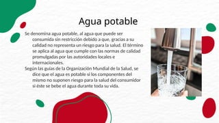 Agua potable
Se denomina agua potable, al agua que puede ser
consumida sin restricción debido a que, gracias a su
calidad no representa un riesgo para la salud. El término
se aplica al agua que cumple con las normas de calidad
promulgadas por las autoridades locales e
internacionales.
Según las guías de la Organización Mundial de la Salud, se
dice que el agua es potable si los componentes del
mismo no suponen riesgo para la salud del consumidor
si éste se bebe el agua durante toda su vida.
 