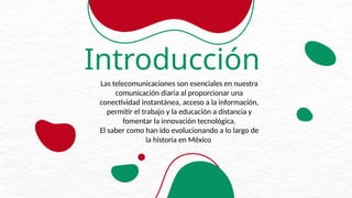 Introducción
Las telecomunicaciones son esenciales en nuestra
comunicación diaria al proporcionar una
conectividad instantánea, acceso a la información,
permitir el trabajo y la educación a distancia y
fomentar la innovación tecnológica.
El saber como han ido evolucionando a lo largo de
la historia en México
 