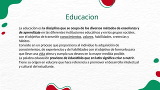 Educacion
La educación es la disciplina que se ocupa de los diversos métodos de enseñanza y
de aprendizaje en las diferentes instituciones educativas y en los grupos sociales,
con el objetivo de transmitir conocimientos, valores, habilidades, creencias y
hábitos.
Consiste en un proceso que proporciona al individuo la adquisición de
conocimientos, de experiencias y de habilidades con el objetivo de formarlo para
que lleve una vida plena y cumpla sus deseos en la mayor medida posible.
La palabra educación proviene de ēducātiōlo que en latín significa criar o nutrir.
Tiene su origen en educare que hace referencia a promover el desarrollo intelectual
y cultural del estudiante.
 