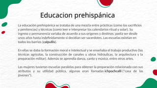 Educacion prehispánica
La educación prehispánica se trataba de una mezcla entre prácticas (como los sacrificios
y penitencias) y técnicas (como leer e interpretar los calendarios ritual y solar). Su
ingreso y permanencia variaba de acuerdo a sus orígenes y destinos; podía ser desde
unos años hasta indefinidamente si decidían ser sacerdotes. Las escuelas existían en
todos los barrios (calpullis).
En ellas se daba la formación moral e intelectual y se enseñaba el trabajo productivo (las
técnicas agrícolas, la construcción de canales u obras hidráulicas, la arquitectura y la
preparación militar). Además se aprendía danza, canto y música, entre otras artes.
Las mujeres tuvieron escuelas paralelas para obtener la preparación relacionada con sus
atributos y su utilidad pública, algunas eran llamadas ichpochcalli ("casa de las
jóvenes").
 