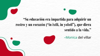 –Monica del villar
“Su educación era impartida para adquirir un
rostro y un corazón (“in ixtli, in yolotl”), que diera
sentido a la vida.”
 