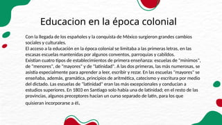 Educacion en la época colonial
Con la llegada de los españoles y la conquista de México surgieron grandes cambios
sociales y culturales.
El acceso a la educación en la época colonial se limitaba a las primeras letras, en las
escasas escuelas mantenidas por algunos conventos, parroquias y cabildos.
Existían cuatro tipos de establecimientos de primera enseñanza: escuelas de "mínimos",
de "menores", de "mayores" y de "latinidad". A las dos primeras, las más numerosas, se
asistía especialmente para aprender a leer, escribir y rezar. En las escuelas "mayores" se
enseñaba, además, gramática, principios de aritmética, catecismo y escritura por medio
del dictado. Las escuelas de "latinidad" eran las más excepcionales y conducían a
estudios superiores. En 1803 en Santiago solo había una de latinidad; en el resto de las
provincias, algunos preceptores hacían un curso separado de latín, para los que
quisieran incorporarse a él.
 