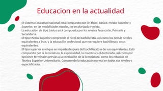 Educacion en la actualidad
El Sistema Educativo Nacional está compuesto por los tipos: Básico, Medio Superior y
Superior, en las modalidades escolar, no escolarizada y mixta.
La educación de tipo básico está compuesta por los niveles Preescolar, Primaria y
Secundaria.
El tipo Medio-Superior comprende el nivel de bachillerato, así como los demás niveles
equivalentes a éste, y la educación profesional que no requiere bachillerato o sus
equivalentes.
El tipo superior es el que se imparte después del bachillerato o de sus equivalentes. Está
compuesto por la licenciatura, la especialidad, la maestría y el doctorado, así como por
opciones terminales previas a la conclusión de la licenciatura, como los estudios de
Técnico Superior Universitario. Comprende la educación normal en todos sus niveles y
especialidades.
 