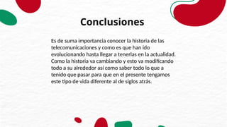 Conclusiones
Es de suma importancia conocer la historia de las
telecomunicaciones y como es que han ido
evolucionando hasta llegar a tenerlas en la actualidad.
Como la historia va cambiando y esto va modificando
todo a su alrededor así como saber todo lo que a
tenido que pasar para que en el presente tengamos
este tipo de vida diferente al de siglos atrás.
 