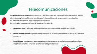 Telecomunicaciones
Las telecomunicaciones es la trasmisión a distancia de datos de información a través de medios
electrónicos y/o tecnológicos. Los datos de información son transportados a los circuitos
de telecomunicaciones mediante señales eléctricas.
En casi todos los casos, se trata de sistemas dotados de:
• Un emisor. Que codifica y transmite la señal mediante distintos medios o canales.
• Uno o más receptores. Que reciben y decodifican la señal, pudiendo a su vez (o no) servir de
emisores.
• Repetidores, enrutadores y conmutadores. Que son aparatos diseñados para intensificar,
modificar, canalizar o repetir la señal enviada por el emisor
 