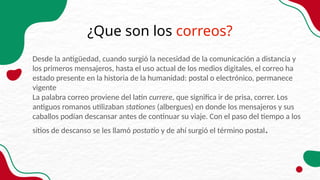 ¿Que son los correos?
Desde la antigüedad, cuando surgió la necesidad de la comunicación a distancia y
los primeros mensajeros, hasta el uso actual de los medios digitales, el correo ha
estado presente en la historia de la humanidad: postal o electrónico, permanece
vigente
La palabra correo proviene del latín currere, que significa ir de prisa, correr. Los
antiguos romanos utilizaban stationes (albergues) en donde los mensajeros y sus
caballos podían descansar antes de continuar su viaje. Con el paso del tiempo a los
sitios de descanso se les llamó postatio y de ahí surgió el término postal.
 