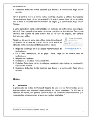 MICROSOFT WORD.
4
Jessica Estefanía Guamán
1. Haga clic en el lugar donde desea insertar la tabla de contenido, normalmente al
principio del documento.
2. Haga clic en Referencias o Tabla de contenido y, a continuación, elija una Tabla
automática de la galería de estilos.
Si selecciona Tabla manual, Word insertará el texto de marcador de posición y creará
una imagen de la tabla de contenido. Las Tabla manual no se actualizan
automáticamente.
También puede personalizar el aspecto de la tabla de contenido. Por ejemplo, puede
cambiar la fuente, especificar el número de niveles de título que desea mostrar y si
debe incluir líneas de puntos entre las entradas y los números de página.
3. Tabla de ilustraciones.
3.1. Definición.
Es muy similar a la tabla de contenidos. En ella podemos seleccionar el estilo del
formato de la tabla. Seleccionar si deseamos mostrar los números de página y
alinearlos a la derecha o si por el contrario preferimos utilizar hipervínculos en lugar de
números de página. 4
3.2. Elaboración de una tabla de ilustraciones.
Después de agregar títulos a un documento, puede crear una tabla de ilustraciones.
También puede crear una tabla de ilustraciones utilizando los estilos. Cuando se crea
4
PASCUAL, F. (2002). Domine Microsoft Office XP.México D.F: Alfaomega Grupo Editor S.A.
Imagen 5 Opciones para elegir la T.d.C
Fuente: http://certificacionword2010.wikispaces.com/inicio
 