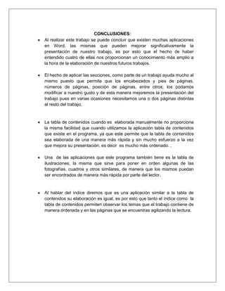 MICROSOFT WORD.
6
Jessica Estefanía Guamán
1. Haga clic en el lugar en el que desee insertar la tabla de ilustraciones.
2. En la ficha Referencias, en el grupo Títulos, haga clic en Insertar tabla de
ilustraciones.
3. Haga clic en Opciones.
4. Seleccione la casilla de verificación Estilo.
5. En la lista Estilo, haga clic en el estilo que ha aplicado a los títulos y, a continuación,
haga clic en Aceptar.
6. Seleccione todas las demás opciones que desee y, a continuación, haga clic en
Aceptar.
4.Índice.
4.1. Definición.
Un índice es una lista de palabras y el número de página donde se encuentra dicha
palabra. El índice está ordenado alfabéticamente. Como ya dijimos, Word llama a índice
lo que normalmente nosotros llamamos índice alfabético o glosario. Utilizaremos la
misma nomenclatura que Word. El índice se suele colocar al final de un libro para
encontrar términos importantes de manera rápida y sencilla. En la imagen podemos ver
parte de un índice.5
5
PASCUAL, F. (2002). Domine Microsoft Office XP.México D.F: Alfaomega Grupo Editor S.A.
Imagen 8 Ejemplo de índices.
Fuente: http://www.aulaclic.es/word-2010/t_17_1.htm
 