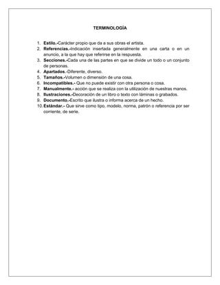 MICROSOFT WORD.
7
Jessica Estefanía Guamán
4.2. Como crear un índice.
Para crear un índice debemos revisar el documento y crear todas aquellas entradas que
deseemos que posteriormente aparezcan en nuestro índice.
Existen dos formas de marcar las entradas del índice:
De forma automática:
Para crear una entrada de marcas de índice automáticamente debemos crear un nuevo
documento donde tendremos todas las marcas de índice.
El nuevo documento debe tener las siguientes características:
 Una tabla de 2 columnas y tantas filas como términos tenga el índice.
 En la primera columna debemos tener las entradas del documento original que
queremos tener en el índice. Las frases o palabras de las entradas deberán ser
exactas, por ejemplo si el título en el documento es Capítulo 2. Tipos de vehículos
en la columna tendremos que escribir ese texto idénticamente, si escribiéramos
capítulo 2. Tipos de vehículos no sería correcto ya que la c está en minúscula y la i
no está acentuada y por tanto la tomaría como otra frase.
 En la segunda columna debemos introducir el texto que deseemos que aparezca en
el índice.
 También podemos definir subíndices en el índice, por ejemplo podemos querer tener
dentro del Capítulo 2 una subintrada llamada Vehículos de motor entonces en la
segunda columna pondremos Capítulo 2. Tipos de vehículos: Vehículos de motor,
los dos puntos ":" indican que es un subíndice de Capítulo 2.
 Deberemos hacer estos pasos por cada entrada que queramos que aparezca en el
índice.
 Una vez confeccionada la tabla guardaremos el documento de forma normal.
Nota: Para tener los 2 documentos abiertos a la vez y poder copiar texto de uno a otro
podemos utilizar la opción de la pestaña Vista > Ver en paralelo.
Cuando tengamos el documento de entradas creado podemos marcar las
entradas del documento automáticamente.
 Abrimos el documento a marcar.
 Vamos a la pestaña Referencias y hacemos clic en el botón Insertar índice Insertar
Índice.
Aparece el diálogo de Índice.
 